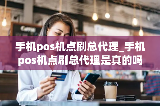 手机pos机点刷总代理_手机pos机点刷总代理是真的吗