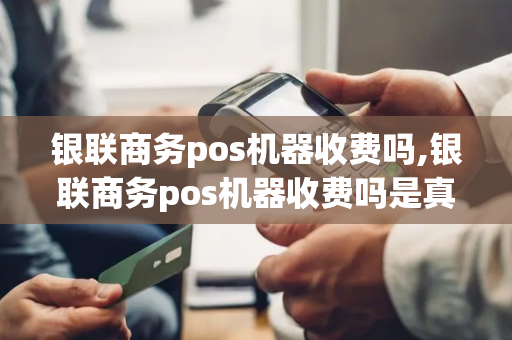 银联商务pos机器收费吗,银联商务pos机器收费吗是真的吗