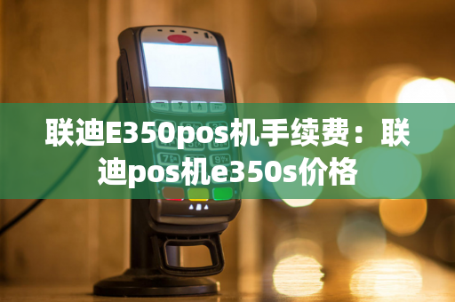 联迪E350pos机手续费：联迪pos机e350s价格