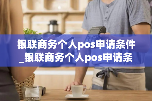 银联商务个人pos申请条件_银联商务个人pos申请条件是什么