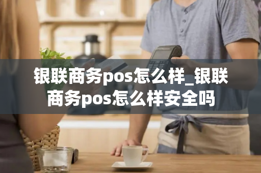 银联商务pos怎么样_银联商务pos怎么样安全吗