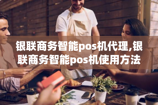 银联商务智能pos机代理,银联商务智能pos机使用方法