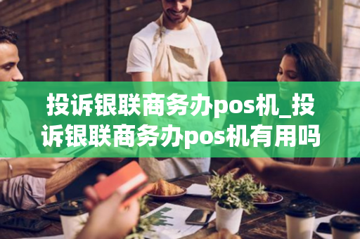 投诉银联商务办pos机_投诉银联商务办pos机有用吗