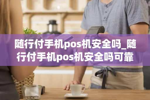 随行付手机pos机安全吗_随行付手机pos机安全吗可靠吗