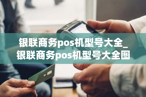 银联商务pos机型号大全_银联商务pos机型号大全图片