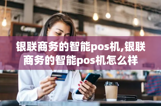 银联商务的智能pos机,银联商务的智能pos机怎么样