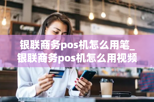 银联商务pos机怎么用笔_银联商务pos机怎么用视频