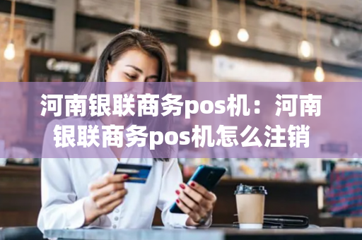 河南银联商务pos机：河南银联商务pos机怎么注销