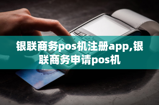 银联商务pos机注册app,银联商务申请pos机