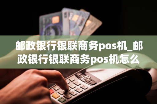 邮政银行银联商务pos机_邮政银行银联商务pos机怎么用