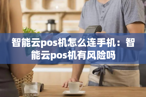 智能云pos机怎么连手机：智能云pos机有风险吗