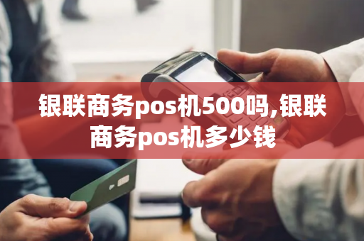 银联商务pos机500吗,银联商务pos机多少钱