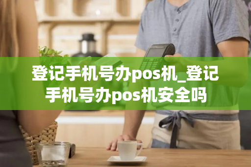 登记手机号办pos机_登记手机号办pos机安全吗