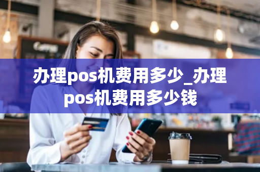 办理pos机费用多少_办理pos机费用多少钱