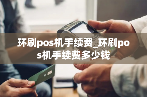 环刷pos机手续费_环刷pos机手续费多少钱