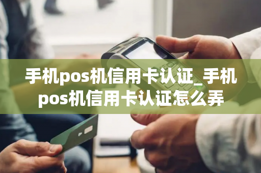 手机pos机信用卡认证_手机pos机信用卡认证怎么弄