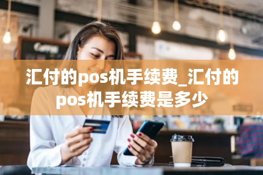 汇付的pos机手续费_汇付的pos机手续费是多少