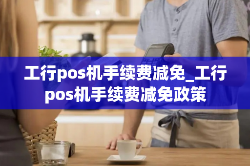 工行pos机手续费减免_工行pos机手续费减免政策