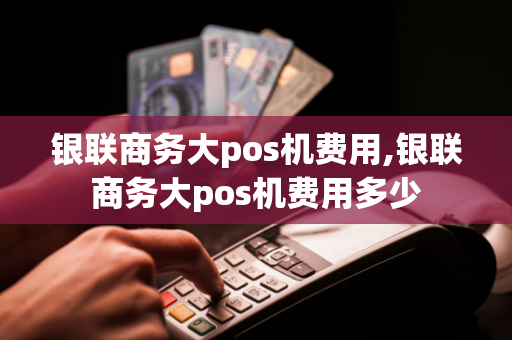 银联商务大pos机费用,银联商务大pos机费用多少