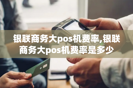 银联商务大pos机费率,银联商务大pos机费率是多少