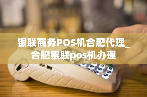 银联商务POS机合肥代理_合肥银联pos机办理