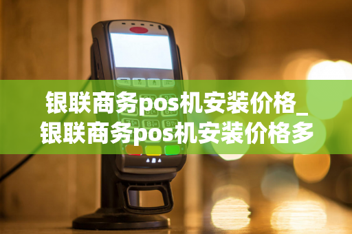 银联商务pos机安装价格_银联商务pos机安装价格多少