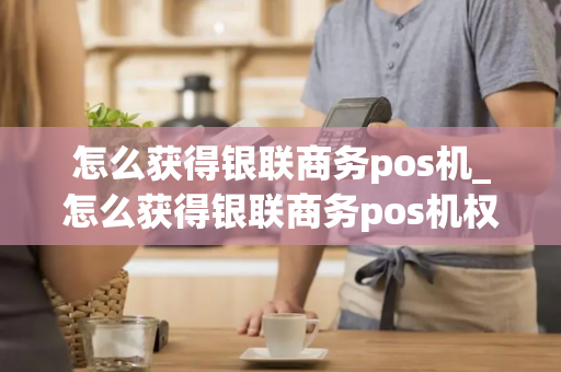 怎么获得银联商务pos机_怎么获得银联商务pos机权益