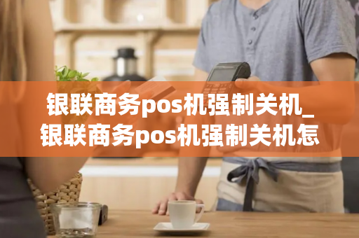 银联商务pos机强制关机_银联商务pos机强制关机怎么办