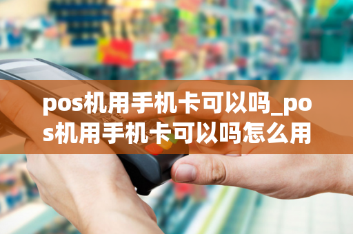 pos机用手机卡可以吗_pos机用手机卡可以吗怎么用