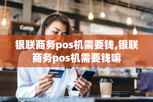 银联商务pos机需要钱,银联商务pos机需要钱嘛