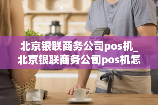 北京银联商务公司pos机_北京银联商务公司pos机怎么样