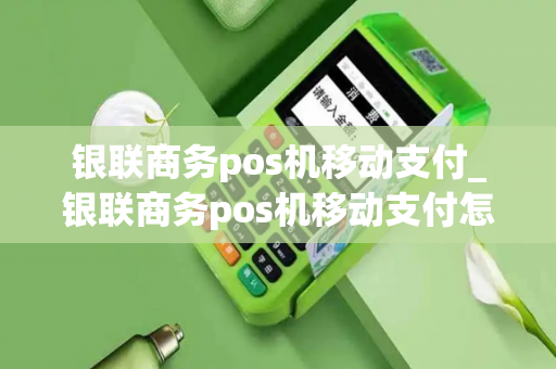 银联商务pos机移动支付_银联商务pos机移动支付怎么用