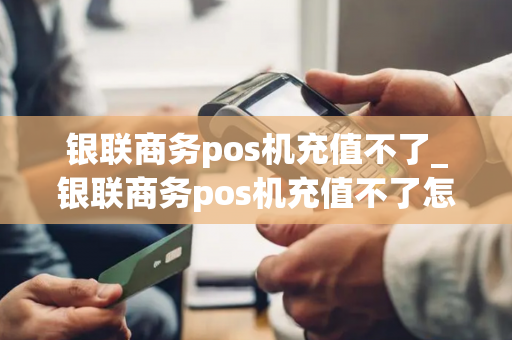 银联商务pos机充值不了_银联商务pos机充值不了怎么回事