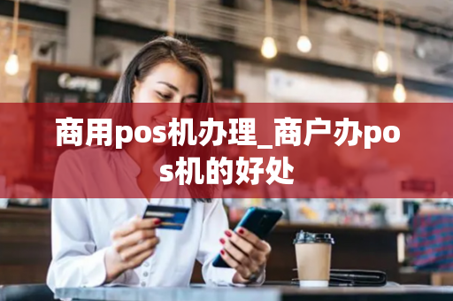 商用pos机办理_商户办pos机的好处