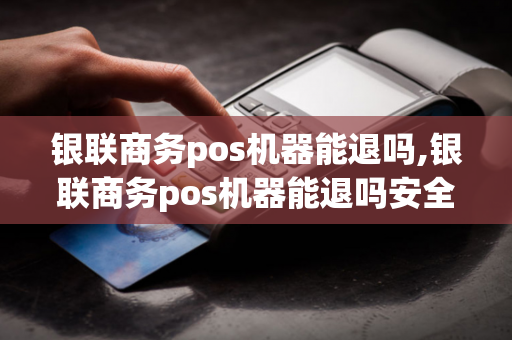 银联商务pos机器能退吗,银联商务pos机器能退吗安全吗