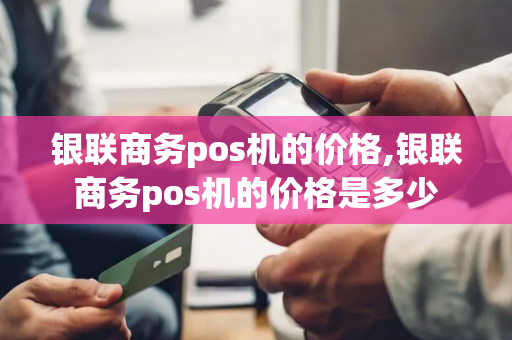 银联商务pos机的价格,银联商务pos机的价格是多少