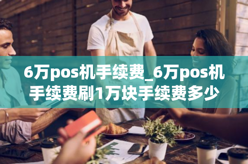 6万pos机手续费_6万pos机手续费刷1万块手续费多少