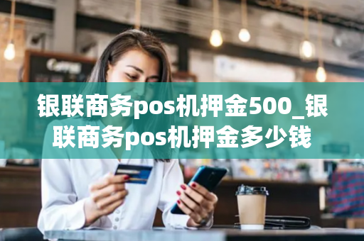 银联商务pos机押金500_银联商务pos机押金多少钱