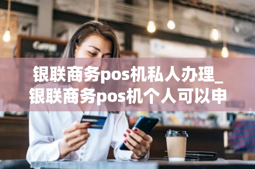 银联商务pos机私人办理_银联商务pos机个人可以申请吗