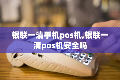 银联一清手机pos机,银联一清pos机安全吗