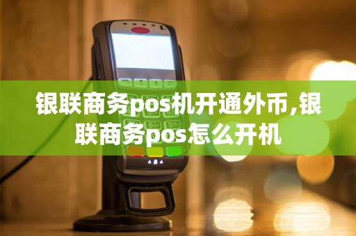 银联商务pos机开通外币,银联商务pos怎么开机