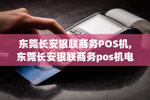 东莞长安银联商务POS机,东莞长安银联商务pos机电话