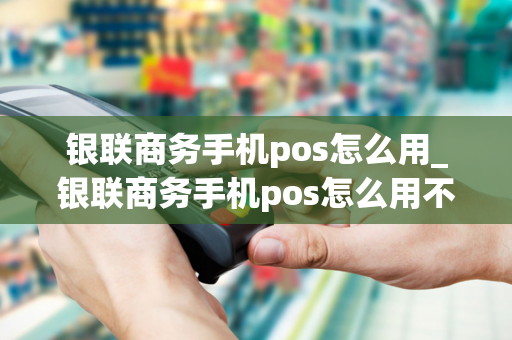 银联商务手机pos怎么用_银联商务手机pos怎么用不了