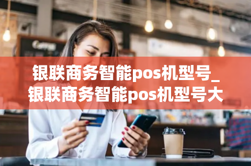 银联商务智能pos机型号_银联商务智能pos机型号大全