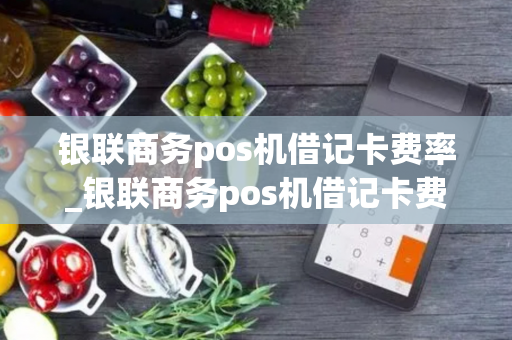 银联商务pos机借记卡费率_银联商务pos机借记卡费率是多少