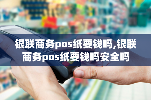 银联商务pos纸要钱吗,银联商务pos纸要钱吗安全吗