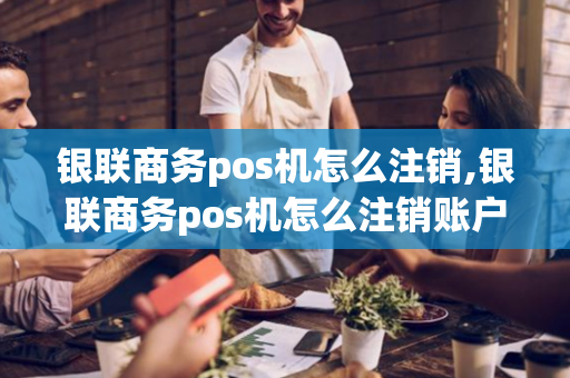 银联商务pos机怎么注销,银联商务pos机怎么注销账户