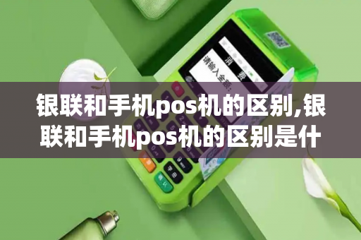 银联和手机pos机的区别,银联和手机pos机的区别是什么