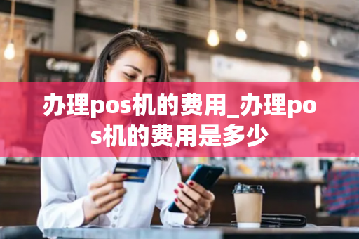 办理pos机的费用_办理pos机的费用是多少