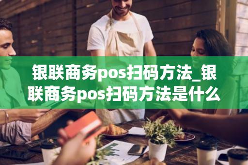 银联商务pos扫码方法_银联商务pos扫码方法是什么